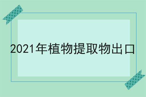 2021年植物提取物出口