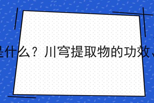 川穹提取物是什么？川穹提取物的功效、作用及用途