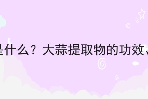 大蒜提取物是什么？大蒜提取物的功效、作用及用途