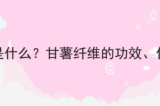 甘薯纤维是什么？甘薯纤维的功效、作用及用途