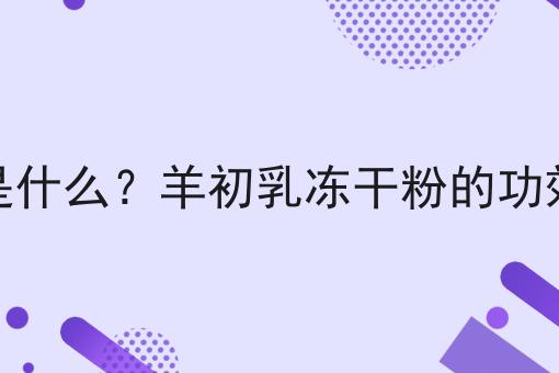 羊初乳冻干粉是什么？羊初乳冻干粉的功效、作用及用途