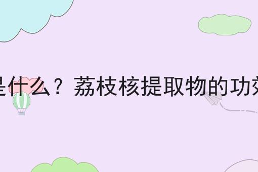 荔枝核提取物是什么？荔枝核提取物的功效、作用及用途