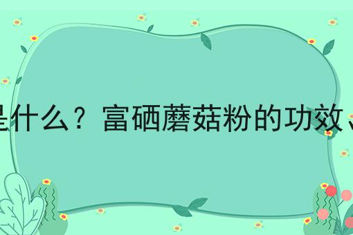 富硒蘑菇粉是什么？富硒蘑菇粉的功效、作用及用途