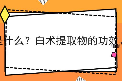 白术提取物是什么？白术提取物的功效、作用及用途