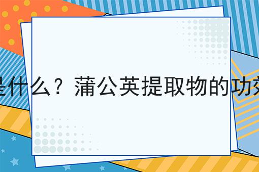 蒲公英提取物是什么？蒲公英提取物的功效、作用及用途