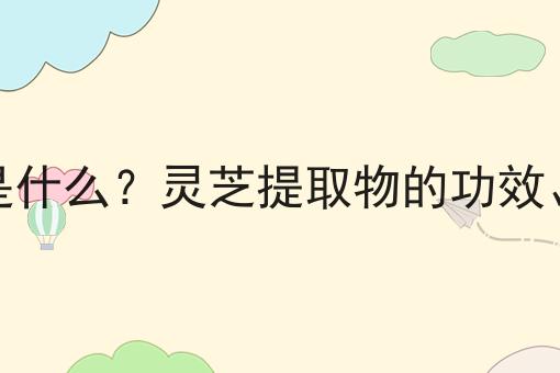 灵芝提取物是什么？灵芝提取物的功效、作用及用途