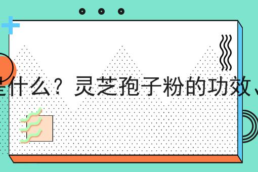 灵芝孢子粉是什么？灵芝孢子粉的功效、作用及用途