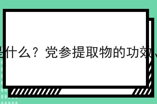 党参提取物是什么？党参提取物的功效、作用及用途