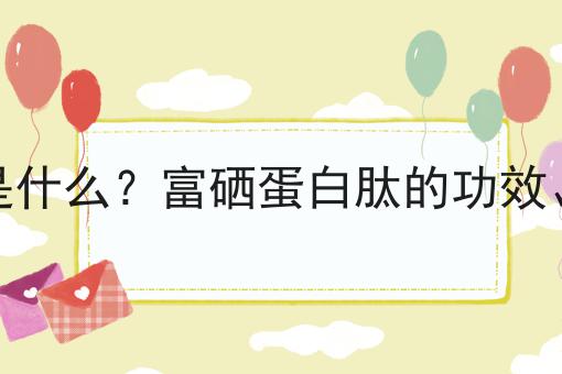 富硒蛋白肽是什么？富硒蛋白肽的功效、作用及用途