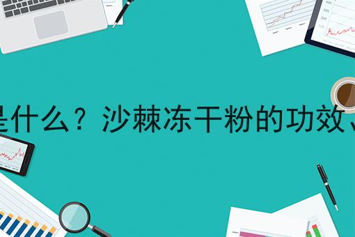 沙棘冻干粉是什么？沙棘冻干粉的功效、作用及用途