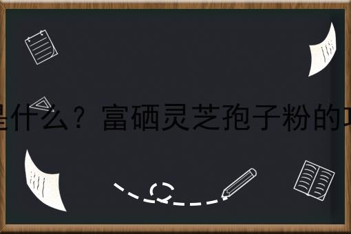 富硒灵芝孢子粉是什么？富硒灵芝孢子粉的功效、作用及用途